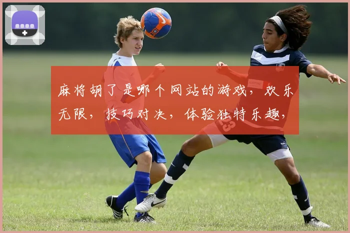 麻将胡了是哪个网站的游戏，欢乐无限，技巧对决，体验独特乐趣，三大特色，玩出精彩
