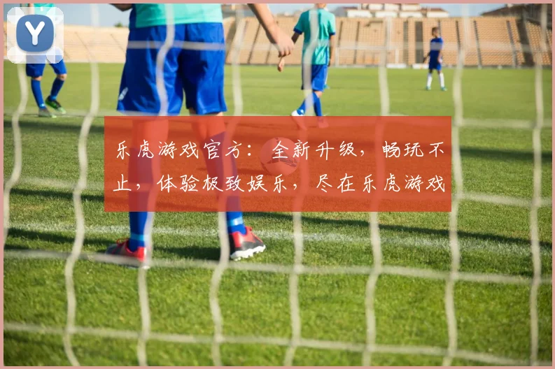 乐虎游戏官方：全新升级，畅玩不止，体验极致娱乐，尽在乐虎游戏官方平台，不容错过