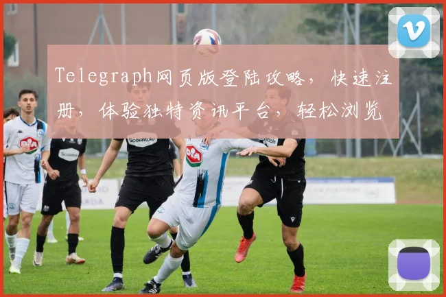 Telegraph网页版登陆攻略，快速注册，体验独特资讯平台，轻松浏览，三步完成，畅享无界